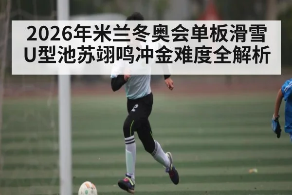 2026年米兰冬奥会单板滑雪U型池苏翊鸣冲金难度全解析