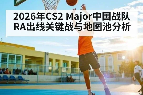 2026年CS2 Major中国战队RA出线关键战与地图池分析